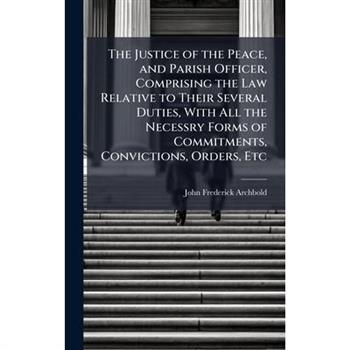 The Justice of the Peace, and Parish Officer, Comprising the Law Relative to Their Several Duties, With All the Necessry Forms of Commitments, Convictions, Orders, Etc
