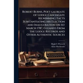 Robert Burns, Poet-laureate of Lodge Canongate Kilwinning; Facts Substantiating his Election and Inauguration on 1st March 1787, Gleaned From the Lodge Records and Other Authentic Sources