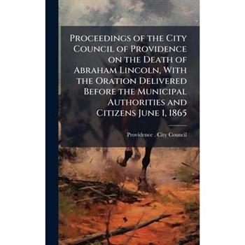 Proceedings of the City Council of Providence on the Death of Abraham Lincoln, With the Oration Delivered Before the Municipal Authorities and Citizens June 1, 1865