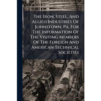 The Iron, Steel, And Allied Industries Of Johnstown, Pa. For The Information Of The Visiting Members Of The Foreign And American Technical Societies