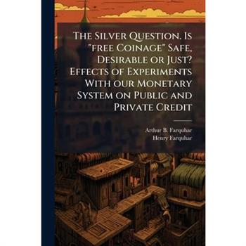 The Silver Question. Is "free Coinage" Safe, Desirable or Just? Effects of Experiments With our Monetary System on Public and Private Credit