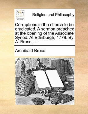 Corruptions in the Church to Be Eradicated. a Sermon Preached at the Opening of the Associate Synod. at Edinburgh, 1778. by A. Bruce, ...