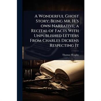 A Wonderful Ghost Story; Being Mr. H.’s own Narrative; a Recital of Facts With Unpublished Letters From Charles Dickens Respecting It