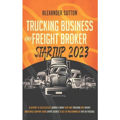 Trucking Business and Freight Broker Startup 2023 Blueprint to Successfully Launch & Grow Your Own Trucking and Freight Brokerage Company Using Expert Secrets to Get Up and Running as Fast as Possible