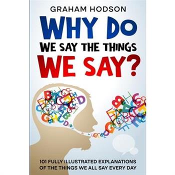 Why Do We Say The Things We Say? 101 Fully Illustrated Explanations of the Things We All Say Every Day