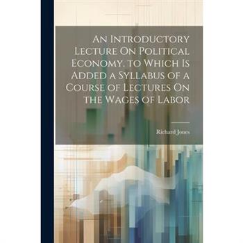 An Introductory Lecture On Political Economy. to Which Is Added a Syllabus of a Course of Lectures On the Wages of Labor