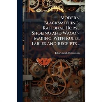 Modern Blacksmithing; Rational Horse Shoeing and Wagon Making, With Rules, Tables and Receipts ..