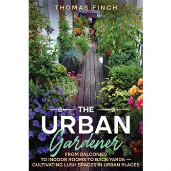 The Urban Gardener From Balconies to Indoor Rooms to Back Yards - Cultivating Lush Spaces in Urban Places