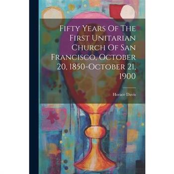 Fifty Years Of The First Unitarian Church Of San Francisco, October 20, 1850-october 21, 1900