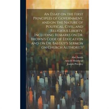 An Essay on the First Principles of Government, and on the Nature of Political, Civil, and Religious Liberty, Including Remarks on Dr. Brown's Code of Education and on Dr. Balguy's Sermon on Church Au