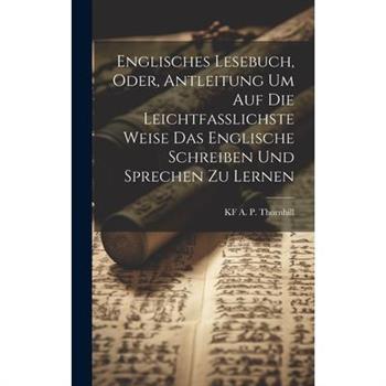 Englisches Lesebuch, Oder, Antleitung Um Auf Die Leichtfasslichste Weise Das Englische Schreiben Und Sprechen Zu Lernen