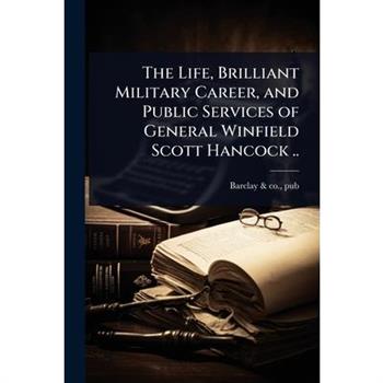 The Life, Brilliant Military Career, and Public Services of General Winfield Scott Hancock ..