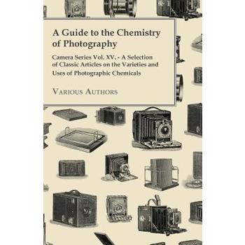 A Guide to the Chemistry of Photography - Camera Series Vol. XV. - A Selection of Classic Articles on the Varieties and Uses of Photographic Chemica