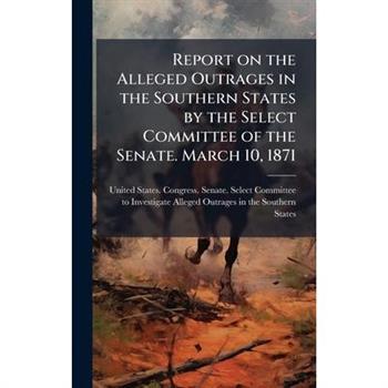Report on the Alleged Outrages in the Southern States by the Select Committee of the Senate. March 10, 1871