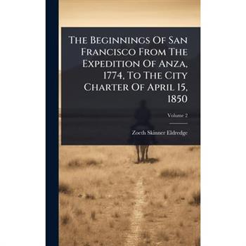 The Beginnings Of San Francisco From The Expedition Of Anza, 1774, To The City Charter Of April 15, 1850