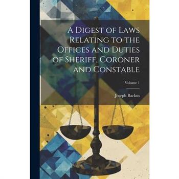 A Digest of Laws Relating to the Offices and Duties of Sheriff, Coroner and Constable; Volume 1