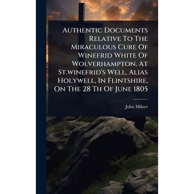 Authentic Documents Relative To The Miraculous Cure Of Winefrid White Of Wolverhampton, At St.winefrid’s Well, Alias Holywell, In Flintshire, On The 28 Th Of June 1805 Authentic Documents Relative To The Miraculous Cure Of Winefrid White Of Wolverhampton, At St.winefrid’s Well, Alias Holywell, In Flintshire, On The 28 Th Of June 1805