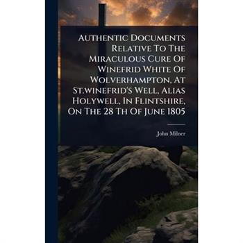 Authentic Documents Relative To The Miraculous Cure Of Winefrid White Of Wolverhampton, At St.winefrid’s Well, Alias Holywell, In Flintshire, On The 28 Th Of June 1805