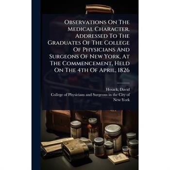Observations On The Medical Character. Addressed To The Graduates Of The College Of Physicians And Surgeons Of New York, At The Commencement, Held On The 4th Of April, 1826