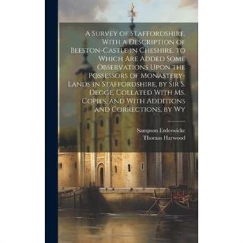 A Survey of Staffordshire, With a Description of Beeston-Castle in Cheshire. to Which Are Added Some Observations Upon the Possessors of Monastery-Lands in Staffordshire, by Sir S. Degge. Collated Wit