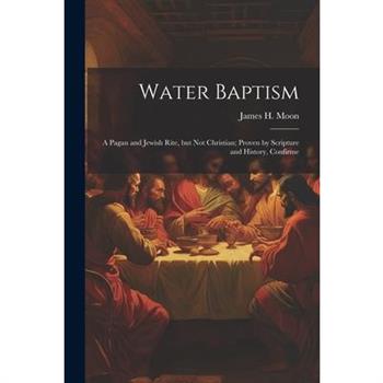 Water Baptism; a Pagan and Jewish Rite, but not Christian; Proven by Scripture and History, Confirme