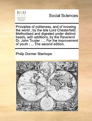 Principles of Politeness, and of Knowing the World; By the Late Lord Chesterfield. Methodised and Digested Under Distinct Heads, with Additions, by the Reverend Dr. John Trusler