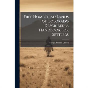 Free Homestead Lands of Colorado Described; a Handbook for Settlers Free Homestead Lands of Colorado Described; a Handbook for Settlers