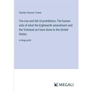 The rise and fall of prohibition; The human side of what the Eighteenth amendment and the Volstead act have done to the United States