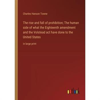 The rise and fall of prohibition; The human side of what the Eighteenth amendment and the Volstead act have done to the United States