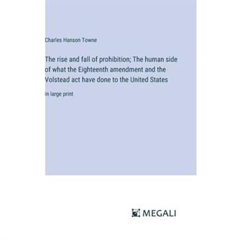 The rise and fall of prohibition; The human side of what the Eighteenth amendment and the Volstead act have done to the United States