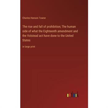 The rise and fall of prohibition; The human side of what the Eighteenth amendment and the Volstead act have done to the United States