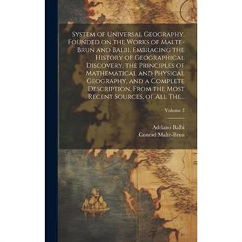 System of Universal Geography, Founded on the Works of Malte-Brun and Balbi. Embracing the History of Geographical Discovery, the Principles of Mathematical and Physical Geography, and a Complete Desc