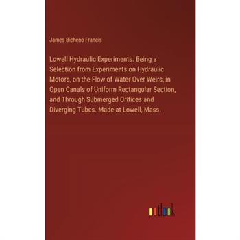 Lowell Hydraulic Experiments. Being a Selection from Experiments on Hydraulic Motors, on the Flow of Water Over Weirs, in Open Canals of Uniform Rectangular Section, and Through Submerged Orifices and