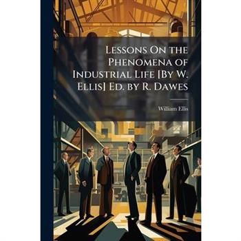 Lessons On the Phenomena of Industrial Life [By W. Ellis] Ed. by R. Dawes