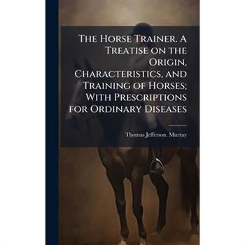 The Horse Trainer. A Treatise on the Origin, Characteristics, and Training of Horses; With Prescriptions for Ordinary Diseases