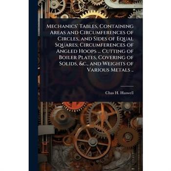 Mechanics’ Tables, Containing Areas and Circumferences of Circles, and Sides of Equal Squares; Circumferences of Angled Hoops ... Cutting of Boiler Plates, Covering of Solids, &c., and Weights of Vari