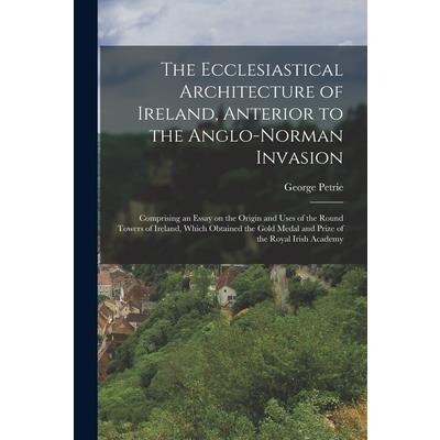 The Ecclesiastical Architecture of Ireland, Anterior to the Anglo-Norman Invasion; Comprising an Essay on the Origin and Uses of the Round Towers of Ireland, Which Obtained the Gold Medal and Prize of