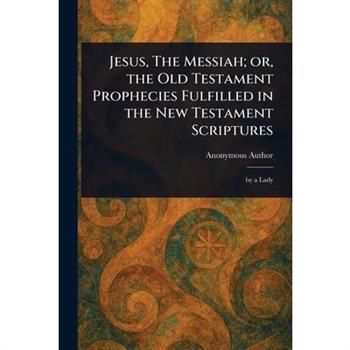 Jesus, The Messiah; or, the Old Testament Prophecies Fulfilled in the New Testament Scriptures