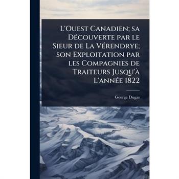 L’Ouest Canadien; sa D?(c)couverte par le Sieur de La V?(c)rendrye; son Exploitation par les Compagnies de Traiteurs Jusqu’? L’ann?(c)e 1822