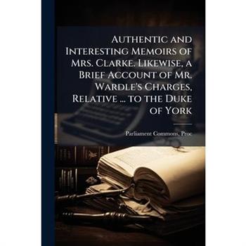 Authentic and Interesting Memoirs of Mrs. Clarke. Likewise, a Brief Account of Mr. Wardle's Charges, Relative ... to the Duke of York