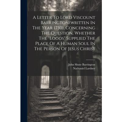 A Letter To Lord Viscount Barrington(written In The Year 1730), Concerning The Question, Whether The ”logos” Supplied The Place Of A Human Soul In The Person Of Jesus Christ