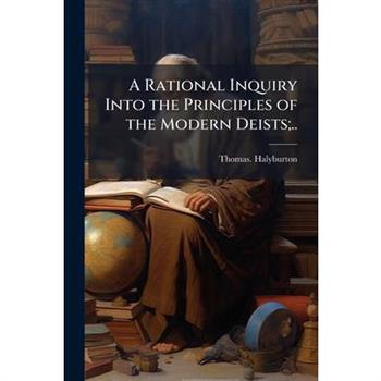 A Rational Inquiry Into the Principles of the Modern Deists;..
