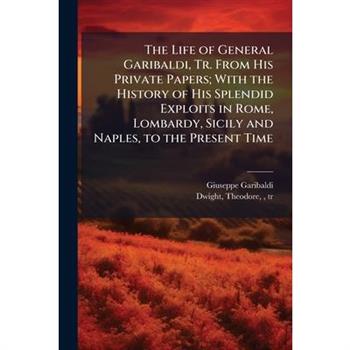 The Life of General Garibaldi, Tr. From His Private Papers; With the History of His Splendid Exploits in Rome, Lombardy, Sicily and Naples, to the Present Time