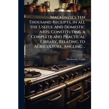 Mackenzie's ten Thousand Receipts, in all the Useful and Domestic Arts; Constituting a Complete and Practical Library, Relating to Agriculture, Angling ..