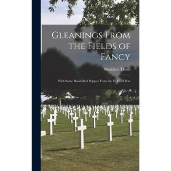 Gleanings From the Fields of Fancy; With Some Blood-Red Poppies From the Fields of War