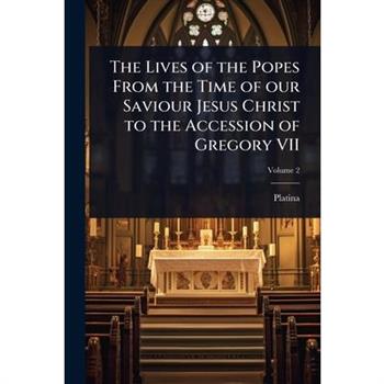 The Lives of the Popes From the Time of our Saviour Jesus Christ to the Accession of Gregory VII
