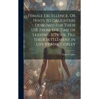 Female Excellence, Or Hints to Daughters Designed for Their Use From the Time of Leaving School Till Their Settlement in Life by Mrs. Copley