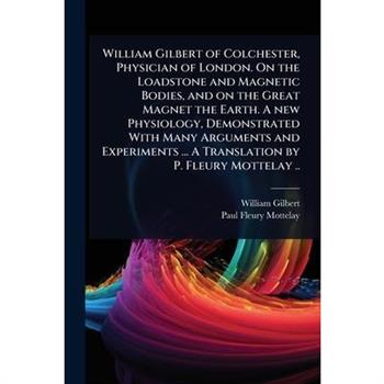 William Gilbert of Colchester, Physician of London. On the Loadstone and Magnetic Bodies, and on the Great Magnet the Earth. A new Physiology, Demonstrated With Many Arguments and Experiments ... A Tr