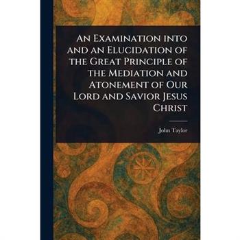 An Examination Into and an Elucidation of the Great Principle of the Mediation and Atonement of Our Lord and Savior Jesus Christ