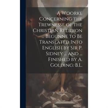 A Woorke Concerning the Trewnesse of the Christian Religion ... Begunne to Be Translated Into English by Sir P. Sidney ... and ... Finished by A. Golding. B.L.